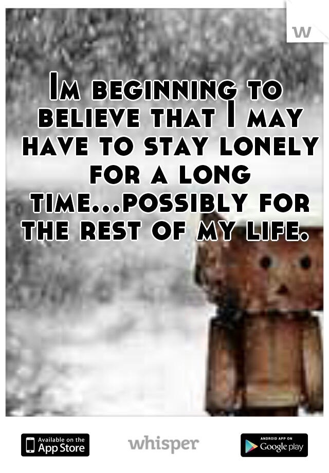 Im beginning to believe that I may have to stay lonely for a long time...possibly for the rest of my life. 