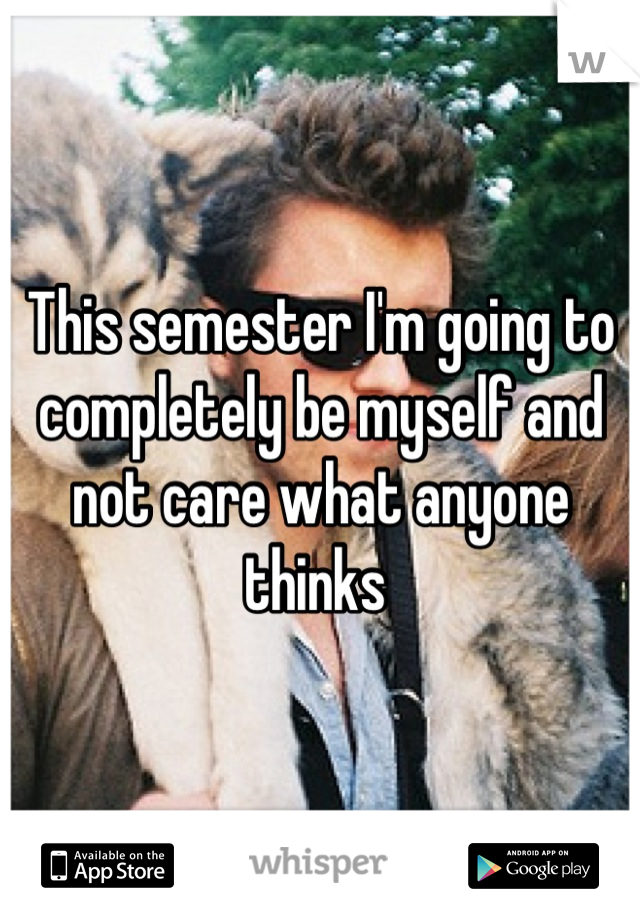 This semester I'm going to completely be myself and not care what anyone thinks 