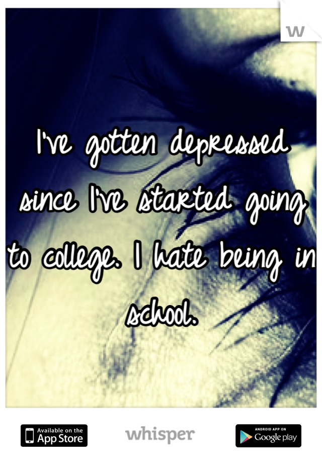 I've gotten depressed since I've started going to college. I hate being in school.