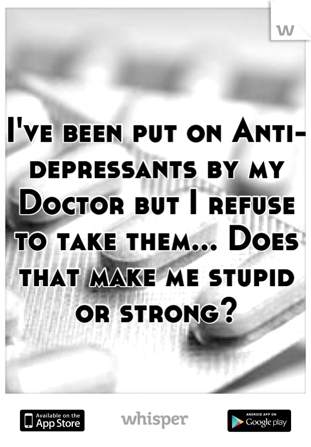 I've been put on Anti-depressants by my Doctor but I refuse to take them... Does that make me stupid or strong?