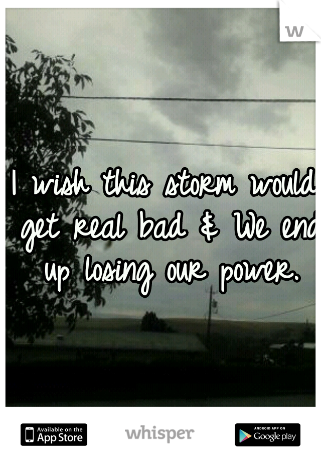 I wish this storm would get real bad & We end up losing our power.