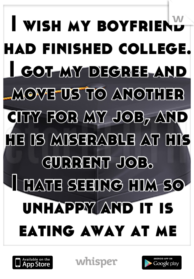 I wish my boyfriend had finished college.
I got my degree and move us to another city for my job, and he is miserable at his current job.
I hate seeing him so unhappy and it is eating away at me inside