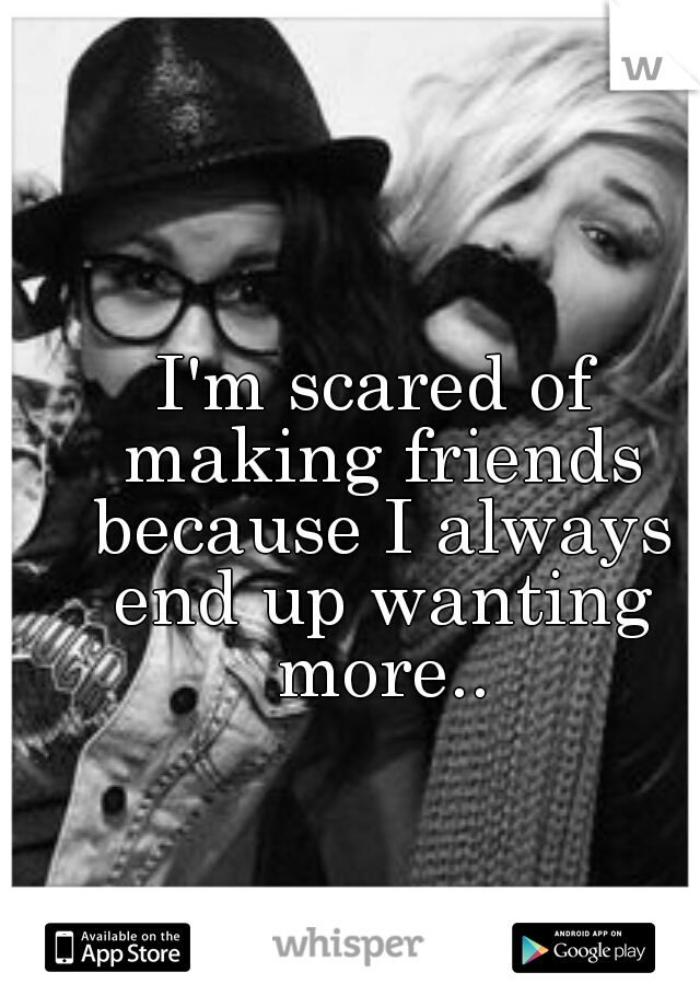 I'm scared of making friends because I always end up wanting more..