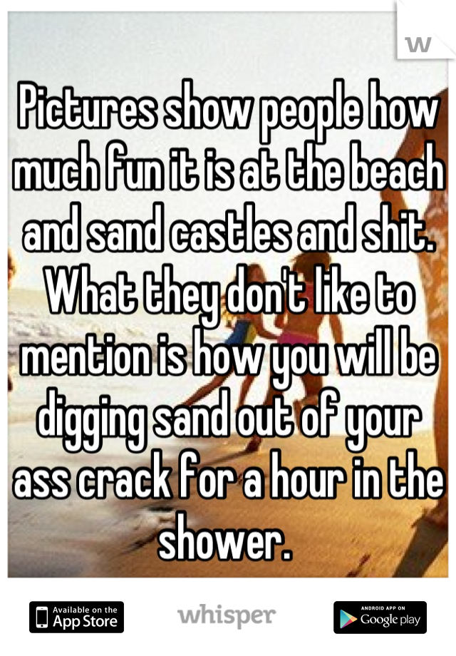 Pictures show people how much fun it is at the beach and sand castles and shit. What they don't like to mention is how you will be digging sand out of your ass crack for a hour in the shower. 