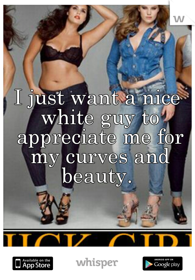 I just want a nice white guy to appreciate me for my curves and beauty. 