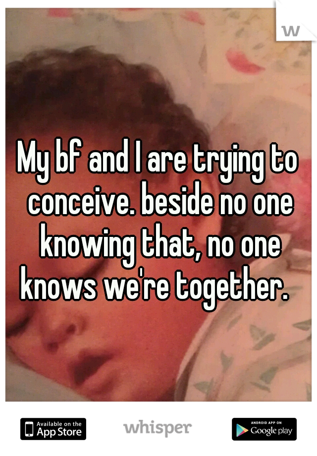 My bf and I are trying to conceive. beside no one knowing that, no one knows we're together.  