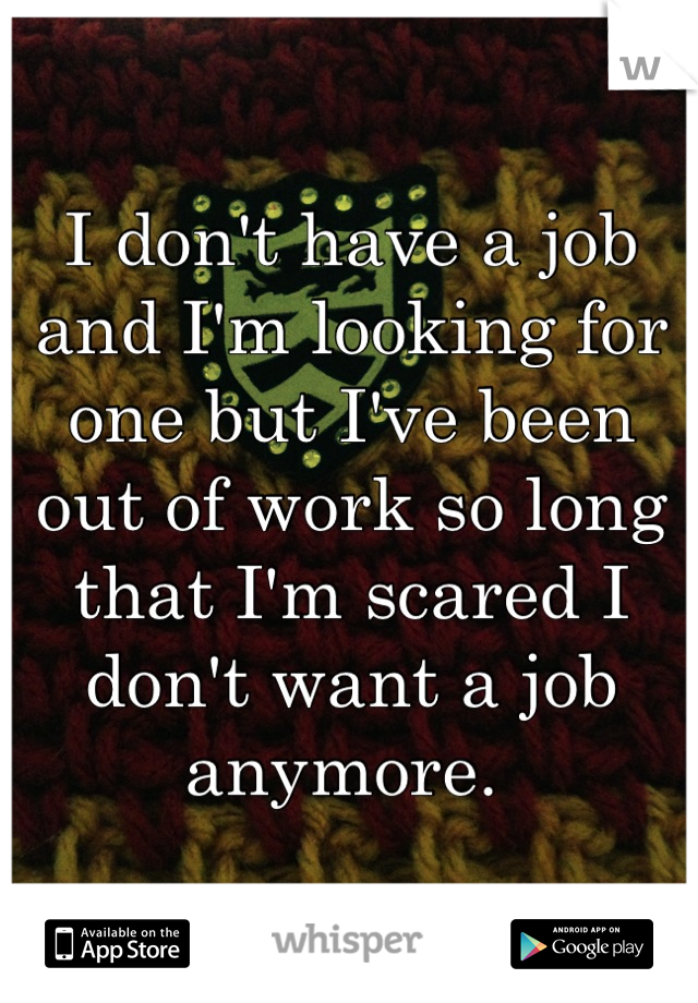 I don't have a job and I'm looking for one but I've been out of work so long that I'm scared I don't want a job anymore. 