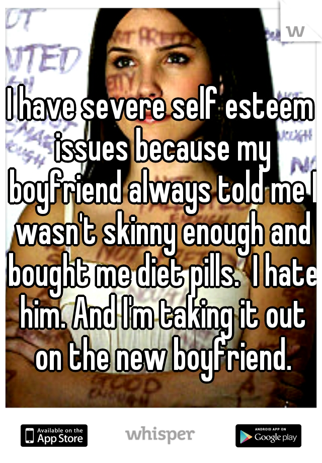 I have severe self esteem issues because my boyfriend always told me I wasn't skinny enough and bought me diet pills.  I hate him. And I'm taking it out on the new boyfriend.