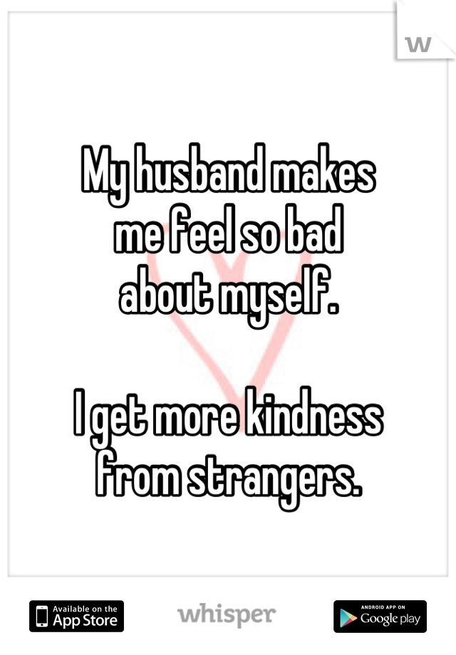 My husband makes
me feel so bad
about myself.

I get more kindness
from strangers.
