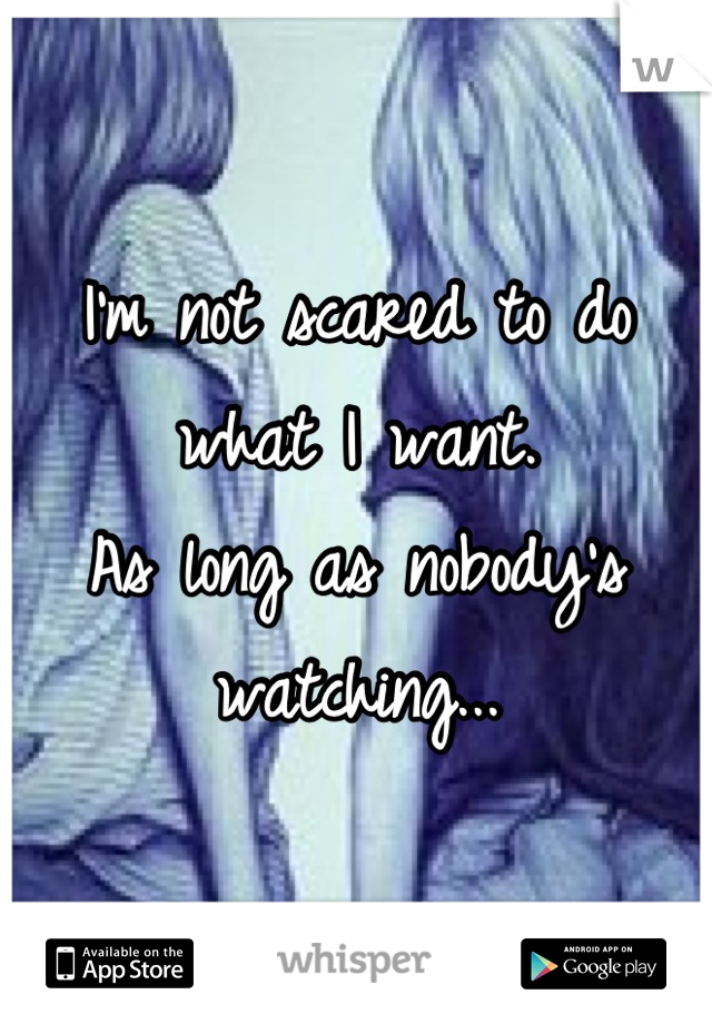 I'm not scared to do what I want. 
As long as nobody's watching...