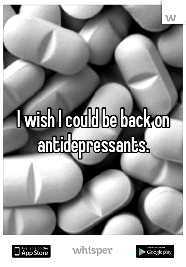 I wish I could be back on antidepressants.