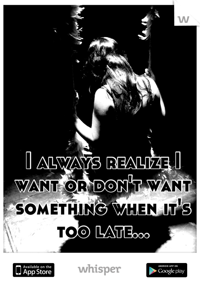I always realize I want or don't want something when it's too late...