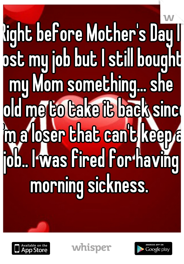 Right before Mother's Day I lost my job but I still bought my Mom something... she told me to take it back since I'm a loser that can't keep a job.. I was fired for having morning sickness. 