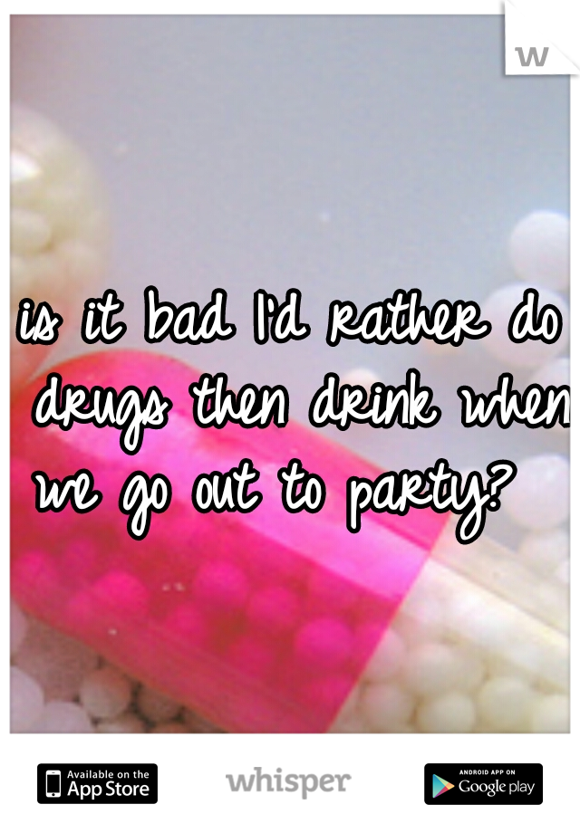 is it bad I'd rather do drugs then drink when we go out to party?  
