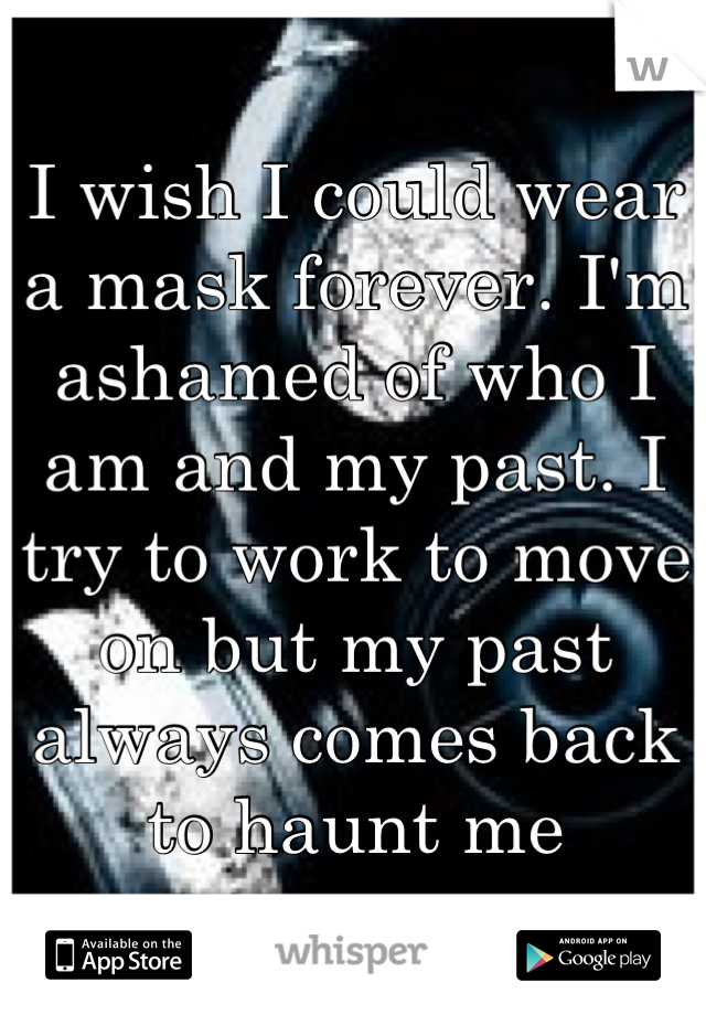 I wish I could wear a mask forever. I'm ashamed of who I am and my past. I try to work to move on but my past always comes back to haunt me