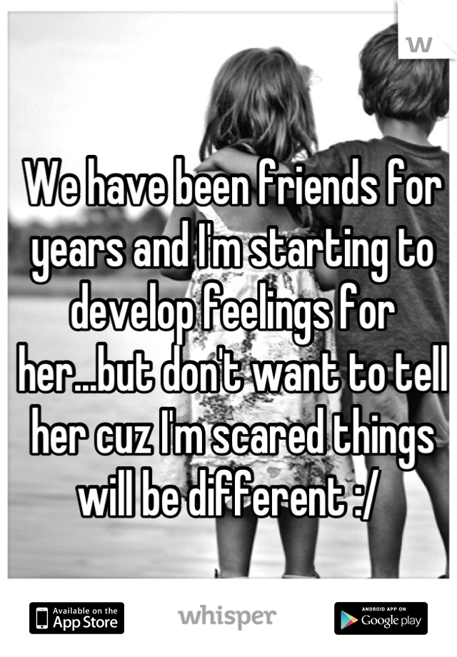 We have been friends for years and I'm starting to develop feelings for her...but don't want to tell her cuz I'm scared things will be different :/ 