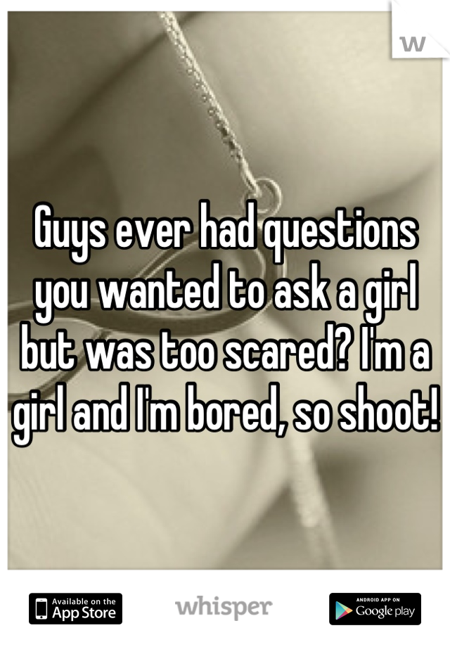 Guys ever had questions you wanted to ask a girl but was too scared? I'm a girl and I'm bored, so shoot!