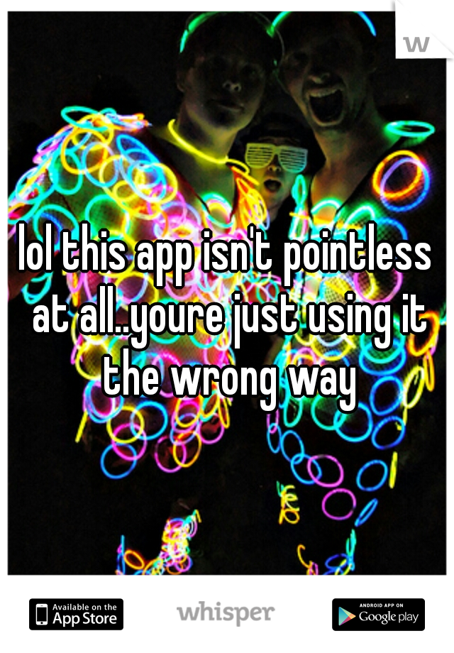 lol this app isn't pointless at all..youre just using it the wrong way