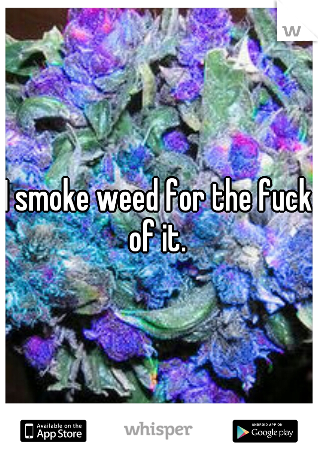 I smoke weed for the fuck of it. 
