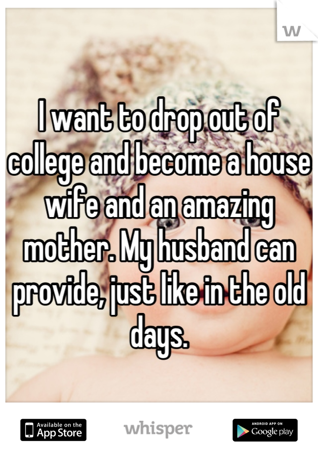 I want to drop out of college and become a house wife and an amazing mother. My husband can provide, just like in the old days.