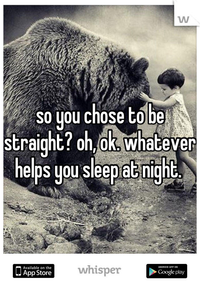 so you chose to be straight? oh, ok. whatever helps you sleep at night. 