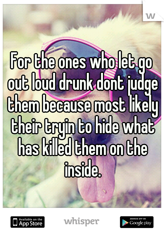 For the ones who let go out loud drunk dont judge them because most likely their tryin to hide what has killed them on the inside.