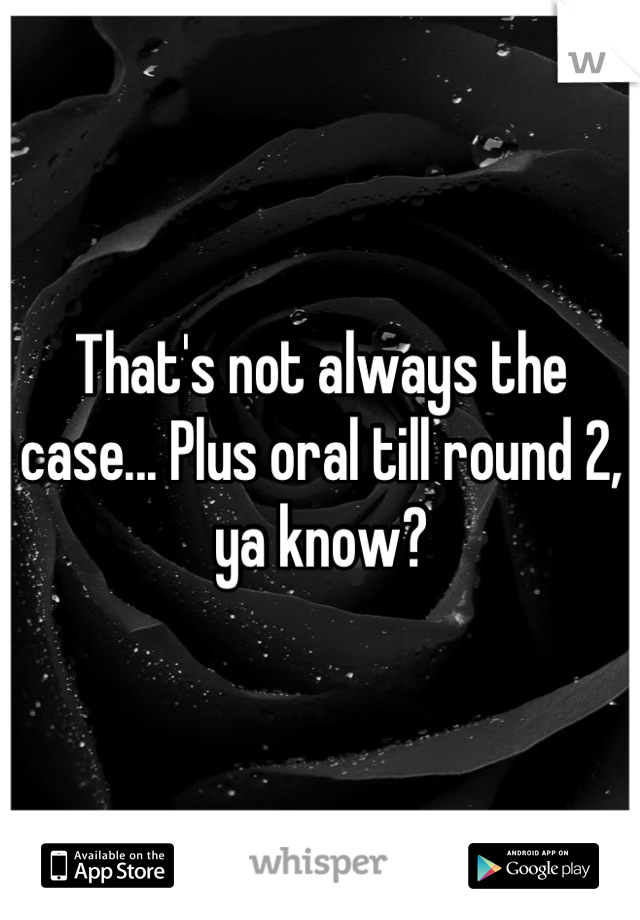 That's not always the case... Plus oral till round 2, ya know?