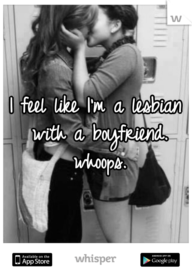 I feel like I'm a lesbian with a boyfriend. whoops.
