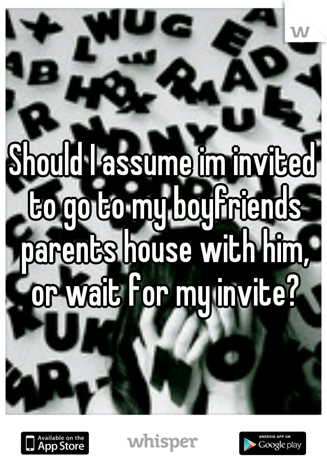 Should I assume im invited to go to my boyfriends parents house with him, or wait for my invite?