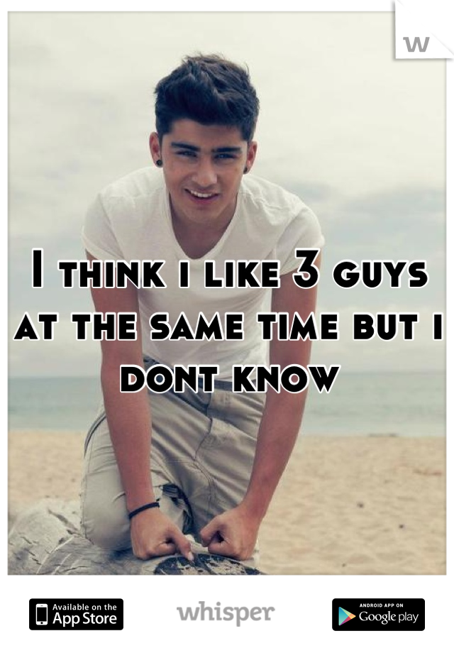 I think i like 3 guys at the same time but i dont know