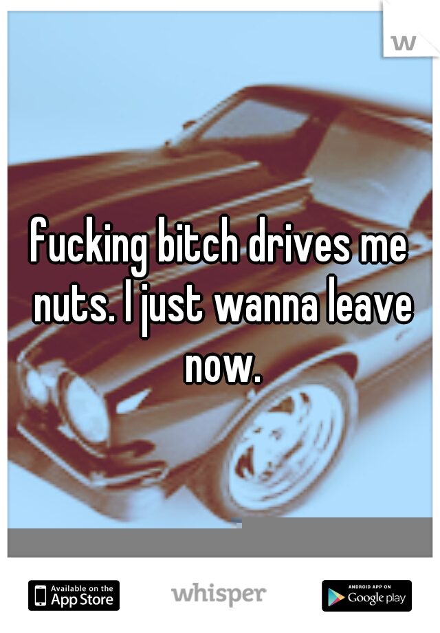 fucking bitch drives me nuts. I just wanna leave now.