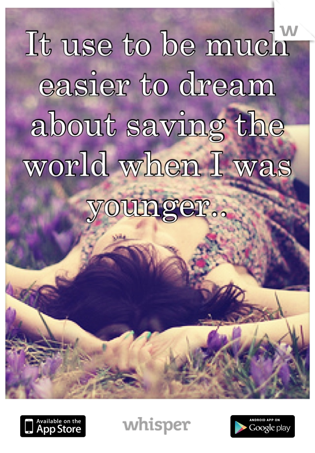 It use to be much easier to dream about saving the world when I was younger..