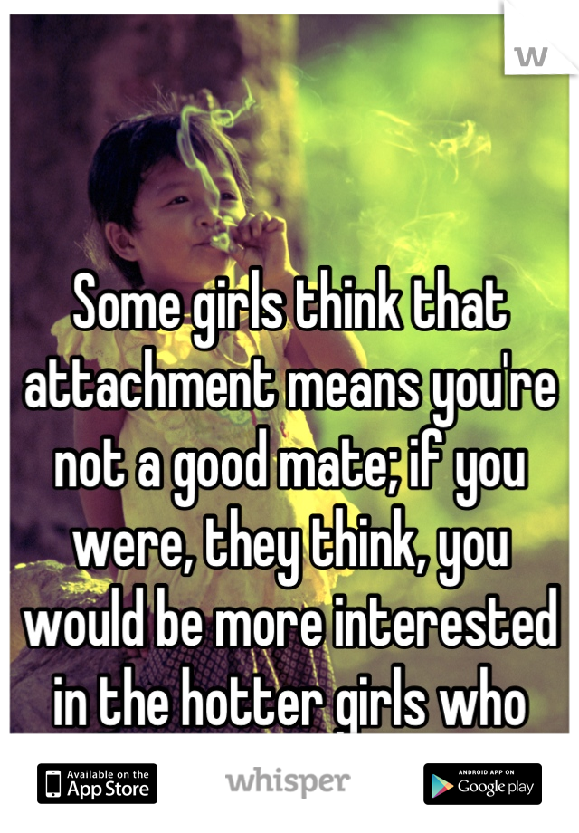 Some girls think that attachment means you're not a good mate; if you were, they think, you would be more interested in the hotter girls who want you, and not in them.