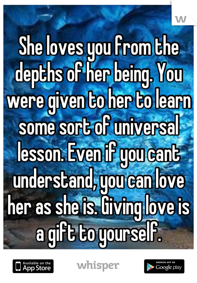 She loves you from the depths of her being. You were given to her to learn some sort of universal lesson. Even if you cant understand, you can love her as she is. Giving love is a gift to yourself.
