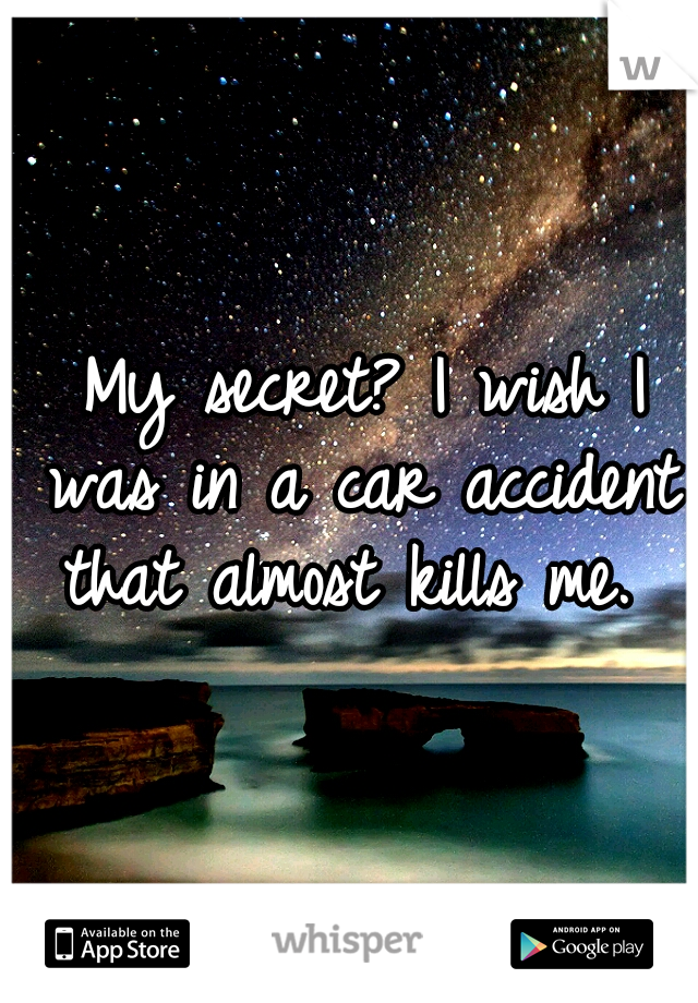 My secret? I wish I was in a car accident that almost kills me. 
