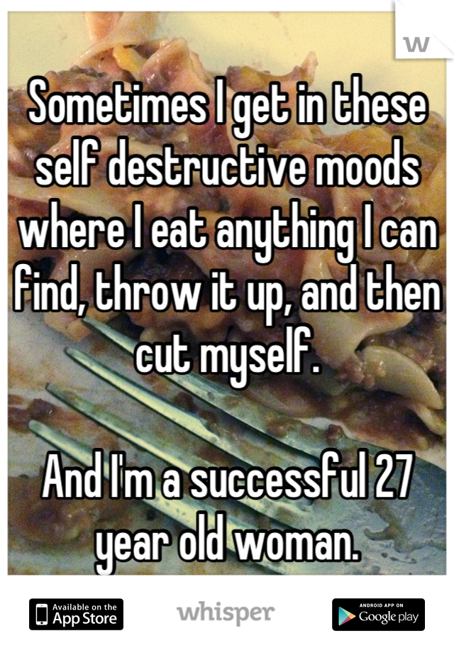 Sometimes I get in these self destructive moods where I eat anything I can find, throw it up, and then cut myself.

And I'm a successful 27 year old woman.