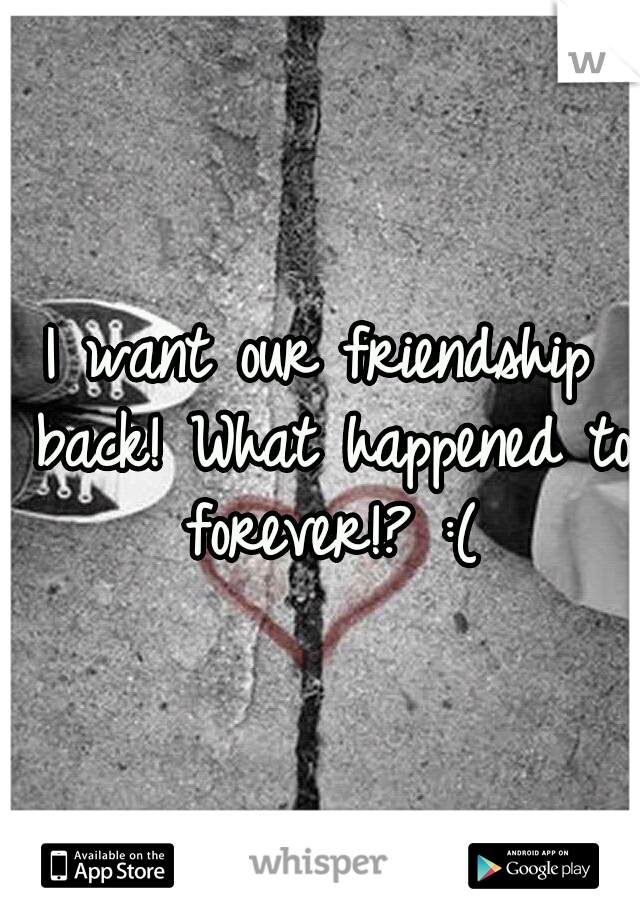 I want our friendship back! What happened to forever!? :(