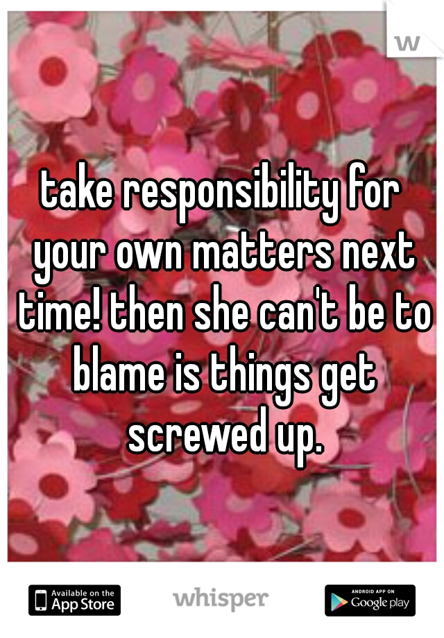 take responsibility for your own matters next time! then she can't be to blame is things get screwed up.