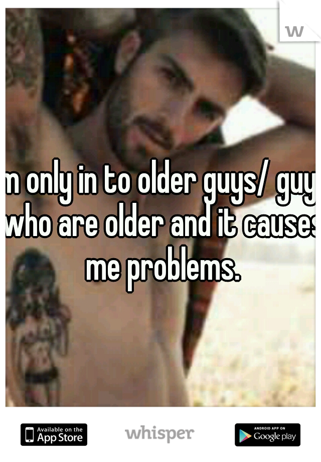 I'm only in to older guys/ guys who are older and it causes me problems.
