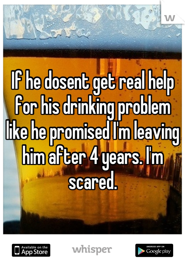 If he dosent get real help for his drinking problem like he promised I'm leaving him after 4 years. I'm scared.