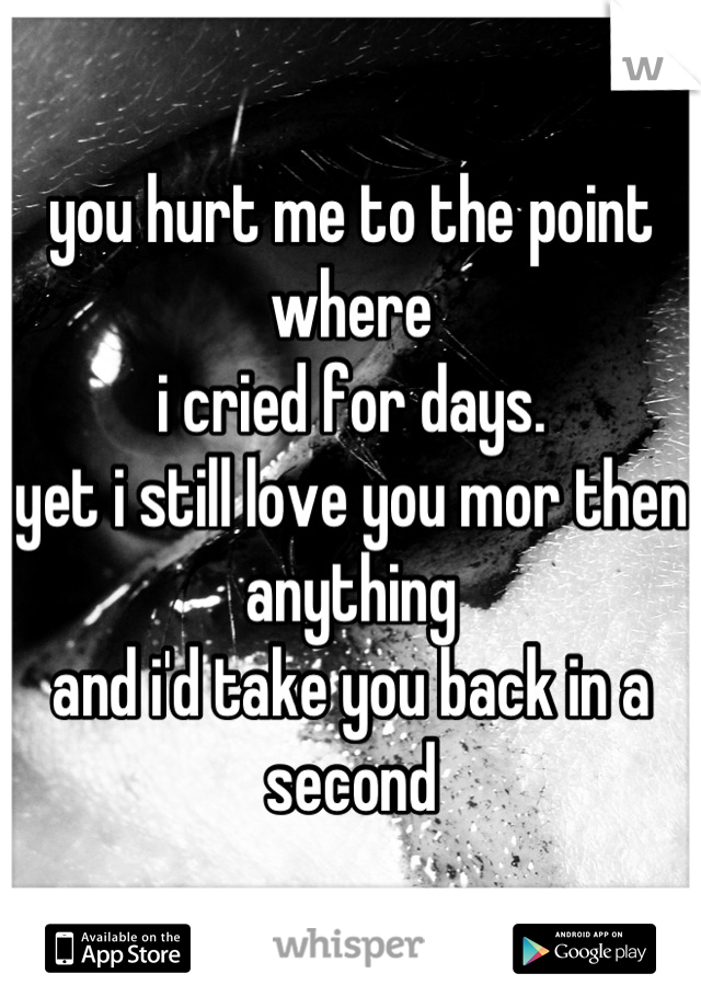 you hurt me to the point where 
i cried for days.
yet i still love you mor then anything
and i'd take you back in a second