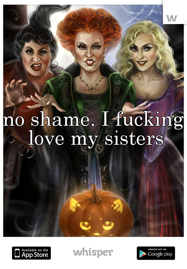 no shame. I fucking love my sisters