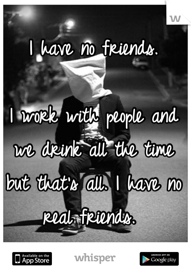 I have no friends. 

I work with people and we drink all the time but that's all. I have no real friends. 