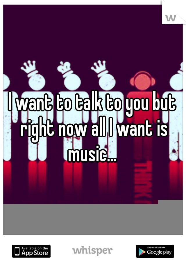 I want to talk to you but right now all I want is music... 
