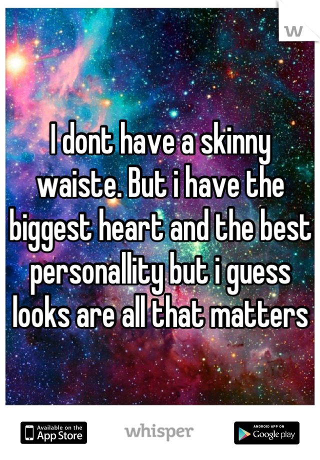 I dont have a skinny waiste. But i have the biggest heart and the best personallity but i guess looks are all that matters