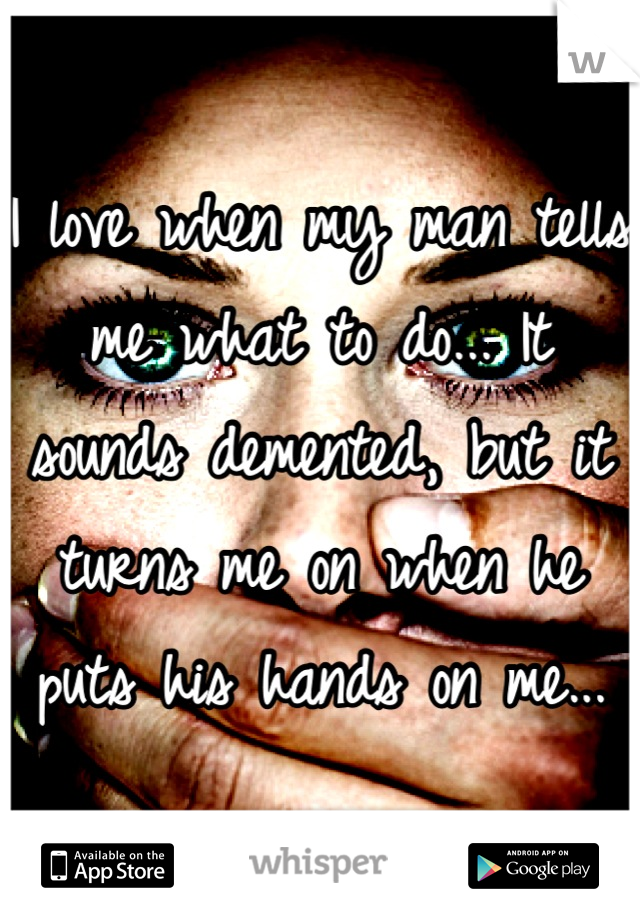 I love when my man tells me what to do... It sounds demented, but it turns me on when he puts his hands on me...