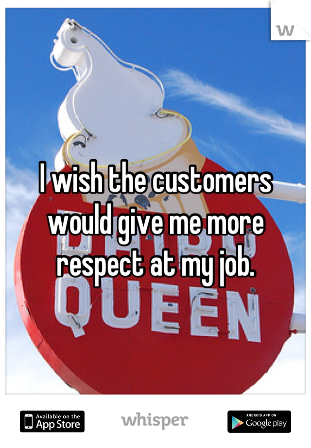 I wish the customers would give me more respect at my job.