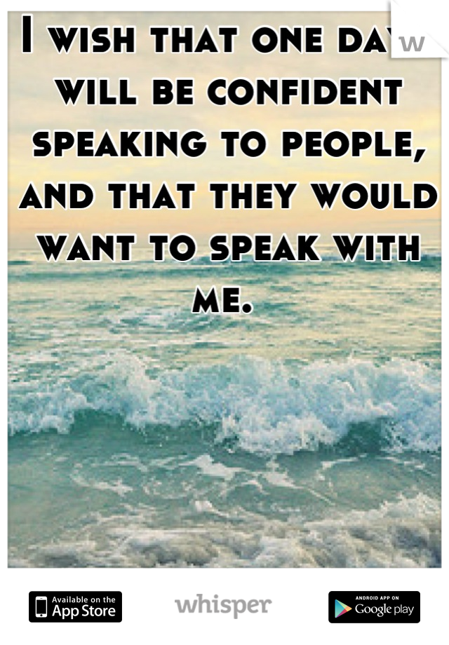 I wish that one day I will be confident speaking to people, and that they would want to speak with me. 