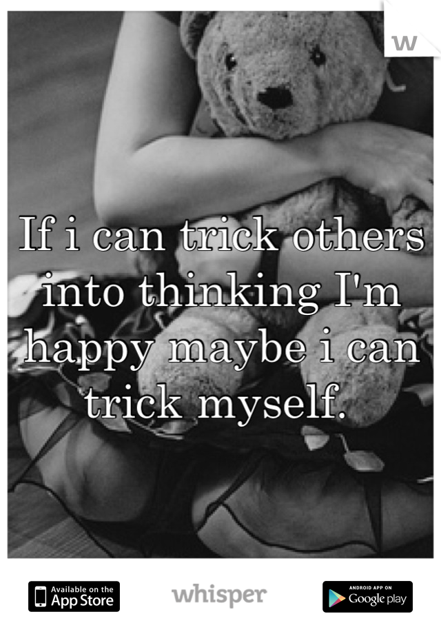 If i can trick others into thinking I'm happy maybe i can trick myself. 