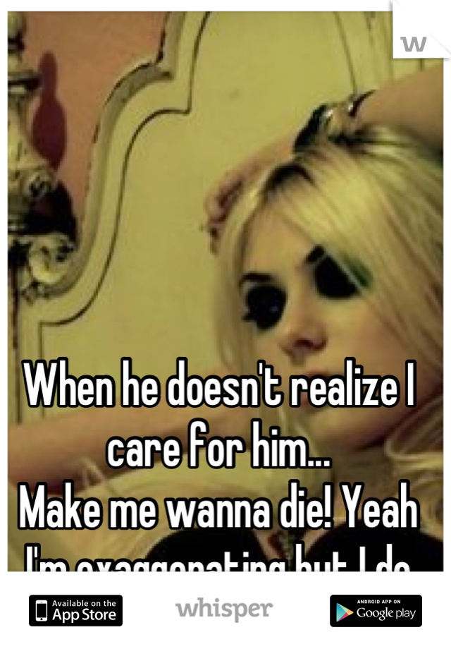 When he doesn't realize I care for him...
Make me wanna die! Yeah I'm exaggerating but I do care for him.